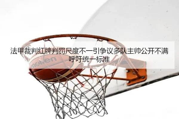法甲裁判红牌判罚尺度不一引争议多队主帅公开不满呼吁统一标准