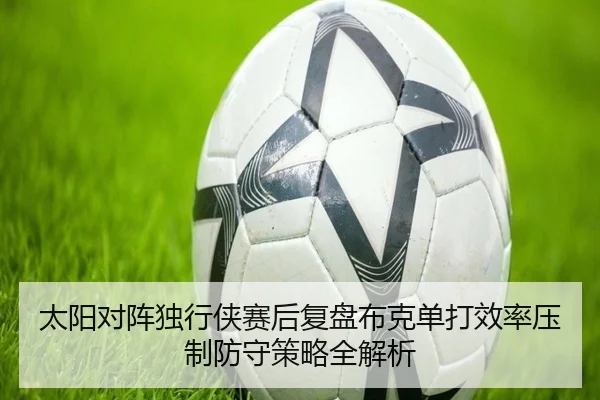 太阳对阵独行侠赛后复盘布克单打效率压制防守策略全解析