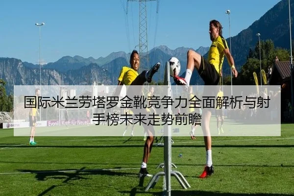 国际米兰劳塔罗金靴竞争力全面解析与射手榜未来走势前瞻