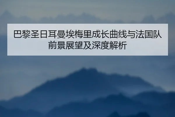 巴黎圣日耳曼埃梅里成长曲线与法国队前景展望及深度解析
