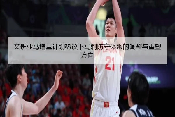 文班亚马增重计划热议下马刺防守体系的调整与重塑方向